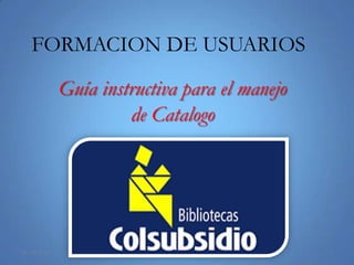 FORMACION DE USUARIOS

             Guía instructiva para el manejo
                      de Catalogo




25/03/2013                                     1
 