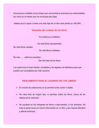 Una persona mutilada nunca deseó que una bomba le arrancara sus extremidades,
así como yo no deseo que me arranques las hojas.
-Sabias que si rayas o cortas una sola hoja de un libro este pierde su VALOR?.
Campaña del cuidado de los libros
Te invitamos a cuidarlos:
No más libros secuestrados
No más libros rayados
No más libros mutilados
No más…… estamos cansados
Del mal trato de los libros
Los queremos en buen estado, completos y de regreso a la biblioteca para que
puedan ser consultados por más usuarios.
 
REGLAMENTO PARA EL CUIDADO DE LOS LIBROS.
• En el área de colecciones no se permite fumar comer ni beber.
• No uses tinta de ningún tipo, ni escribas sobre los libros. Cerca de los
objetos de la colección.
• No escribas en los márgenes de libros o documentos, ni los subrayes. No
toda la gente busca la misma información en un libro y las marcas dificultan
y alteran la lectura.
 