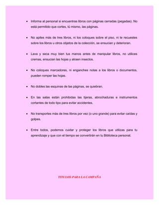 • Informa al personal si encuentras libros con páginas cerradas (pegadas). No
está permitido que cortes, tú mismo, las páginas.
• No apiles más de tres libros, ni los coloques sobre el piso, ni te recuestes
sobre los libros u otros objetos de la colección, se ensucian y deterioran.
• Lava y seca muy bien tus manos antes de manipular libros, no utilices
cremas, ensucian las hojas y atraen insectos.
• No coloques marcadores, ni enganches notas a los libros o documentos,
pueden romper las hojas.
• No dobles las esquinas de las páginas, se quiebran.
• En las salas están prohibidas las tijeras, abrochaduras e instrumentos
cortantes de todo tipo para evitar accidentes.
• No transportes más de tres libros por vez (o uno grande) para evitar caídas y
golpes.
• Entre todos, podemos cuidar y proteger los libros que utilizas para tu
aprendizaje y que con el tiempo se convertirán en tu Biblioteca personal.
TITULOS PARA LA CAMPAÑA
 
