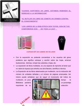 “CUANDO HURTAMOS UN LIBRO, ESTAMOS ROBANDO EL
DERECHO A LA INFORMACION”
“AL MUTILAR UN LIBRO SE COMETE UN CRIMEN CONTRA
EL CONOCIMIENTO”
“LOS LIBROS DE LA BIBLIOTECA SON TUYOS, SON DE TUS
COMPAÑEROS SON DE TODA LA UAO” 
EXPOSICIÓN DE LIBROS MUTILADOS
• Con la exposición se pretende concientizar a los usuarios del grave
problema que significa subrayar y escribir sobre las hojas, arrancar
ilustraciones, láminas, romper las cubiertas y hojas, etc.
• La exposición de libros mutilados, es una especie de reproche al lector que
no valora la riqueza que entraña una obra literaria, científica o técnica.
• La Exposición de los libros deteriorados por mutilación, con la indicación del
número de unidades dañadas y el número de páginas arrancadas. Así
mismo puede señalarse que de seguir el incremento del índice de
mutilación, en poco tiempo la
Biblioteca perdería un porcentaje
importante de su colección.
S.O.S libros
 