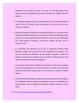 predilección por los libros de arte y de sexo. En una oportunidad hasta
pegaron láminas pornográficas para hacer especies de collages sobre las
páginas.
• El especialista asegura que en la restauración de un libro pueden emplearse
hasta 15 días. El proceso anota con sarcasmo no resulta tan fácil como
romper sus páginas.
• Parte de las piezas mutiladas será recuperada gracias a un convenio con el
Laboratorio de Restauración de la Universidad Industrial de Santander (UIS),
que lleva 12 años restaurando libros históricos, sobre todo de la Biblioteca
Luis Angel Arango, de Bogotá, y del archivo histórico de Girón, que se
quemó en 1977.
• El coordinador del laboratorio de la UIS, el restaurador Orlando Zafra
Rodríguez, explicó que a pesar de que los integrantes de su equipo no se
dan por vencidos tan fácilmente, es más factible recuperar un texto con
hongos o comido por los insectos que uno rayado o mutilado, pues en este
caso la información se pierde por completo.
• La exposición de los libros mutilados se extenderá durante toda la semana,
junto con actividades como la lectura de la obra La ciudad y los perros, del
escritor peruano Mario Vargas Llosa, un ciclo de cine y un taller de creación
literaria.
• FOTO/Christian Plazas Rueda. Además de la exposición de libros mutilados,
en la Biblioteca Gabriel Turbay una exhibición de tesoros bibliográficos de
esta institución, como un Quijote de la Mancha ilustrado, impreso en el año
1700.
i
Tomado de: http://www.eltiempo.com/archivo/documento/MAM-964343
 