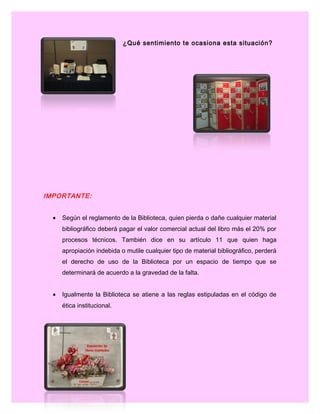 ¿Qué sentimiento te ocasiona esta situación?
IMPORTANTE:
• Según el reglamento de la Biblioteca, quien pierda o dañe cualquier material
bibliográfico deberá pagar el valor comercial actual del libro más el 20% por
procesos técnicos. También dice en su artículo 11 que quien haga
apropiación indebida o mutile cualquier tipo de material bibliográfico, perderá
el derecho de uso de la Biblioteca por un espacio de tiempo que se
determinará de acuerdo a la gravedad de la falta.
• Igualmente la Biblioteca se atiene a las reglas estipuladas en el código de
ética institucional.
 