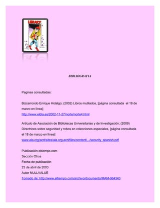 BIBLIOGRAFIA
Paginas consultadas:
Bizcarrondo Enrique Hidalgo; (2002) Libros mutilados, [página consultada el 18 de
marzo en línea]
http://www.eldia.es/2002-11-27/norte/norte4.html
Artículo de Asociación de Bibliotecas Universitarias y de Investigación; (2009)
Directrices sobre seguridad y robos en colecciones especiales, [página consultada
el 18 de marzo en línea]
www.ala.org/acrl/sites/ala.org.acrl/files/content/.../security_spanish.pdf
Publicación eltiempo.com
Sección Otros
Fecha de publicación
23 de abril de 2003
Autor NULLVALUE
Tomado de: http://www.eltiempo.com/archivo/documento/MAM-964343
 