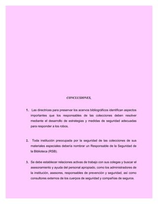CONCLUSIONES.
1. Las directrices para preservar los acervos bibliográficos identifican aspectos
importantes que los responsables de las colecciones deben resolver
mediante el desarrollo de estrategias y medidas de seguridad adecuadas
para responder a los robos.
2. Toda institución preocupada por la seguridad de las colecciones de sus
materiales especiales debería nombrar un Responsable de la Seguridad de
la Biblioteca (RSB).
3. Se debe establecer relaciones activas de trabajo con sus colegas y buscar el
asesoramiento y ayuda del personal apropiado, como los administradores de
la institución, asesores, responsables de prevención y seguridad, así como
consultores externos de los cuerpos de seguridad y compañías de seguros.
 