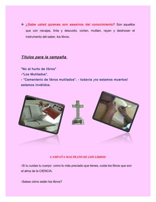  ¿Sabe usted quienes son asesinos del conocimiento? Son aquellos
que con navajas, tinta y descuido, cortan, mutilan, rayan y destrozan el
instrumento del saber, los libros.
Títulos para la campaña
“No al hurto de libros”
-“Los Mutilados”.
- “Cementerio de libros mutilados”. - todavía ¡no estamos muertos!
estamos inválidos.
CAMPAÑA MALTRATO DE LOS LIBROS
-Si tu cuidas tu cuerpo como lo más preciado que tienes, cuida los libros que son
el alma de la CIENCIA.
-Sabes cómo están los libros?
 
