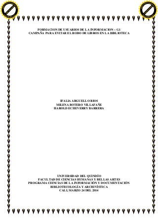 FORMACION DE USUARIOS DE LA INFORMACION – G1
CAMPAÑA PARA EVITAR EL ROBO DE LIBROS EN LA BIBLIOTECA
IFALIA ARGUELLO RIOS
MILENA BOTERO VILLAFAÑE
HAROLD ECHEVERRY BARRERA
UNIVERSIDAD DEL QUINDÍO
FACULTAD DE CIENCIAS HUMANAS Y BELLAS ARTES
PROGRAMA CIENCIAS DE LA INFORMACIÓN Y DOCUMENTACIÓN
BIBLIOTECOLOGÍA Y ARCHIVÍSTICA
CALI, MARZO 24 DEL 2014
C
lick
here
to
buy
ABBY
Y
PDF Transform
er2.0
w
w
w.ABBYY.com
C
lick
here
to
buy
ABBY
Y
PDF Transform
er2.0
w
w
w.ABBYY.com
 