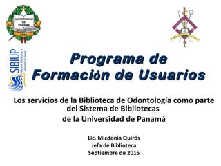Programa dePrograma de
FormaciFormacióón de Usuariosn de Usuarios
Los servicios de la Biblioteca de Odontología como parte
del Sistema de Bibliotecas
de la Universidad de Panamá
Lic. Micdonia Quirós
Jefa de Biblioteca
Septiembre de 2015
 
