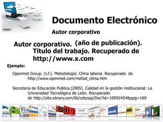 Documento Electrónico
                        Autor corporativo

   Autor corporativo. (año de publicación).
         Título del trabajo. Recuperado de
         http://www.x.com
Ejemplo:
  Openmet Group. (s.f.). Metodología: Clima laboral. Recuperado de
        http://www.openmet.com/metod_clima.htm

  Secretaria de Educación Publica.(2005). Calidad en la gestión institucional: La
          Universidad Tecnológica de León. Recuperado
          de http://site.ebrary.com/lib/cetyssp/Doc?id=10092454&ppg=169



                                                                           p. 206
 
