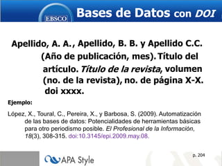 Bases de Datos con DOI

 Apellido, A. A. , Apellido, B. B. y Apellido C.C.
        (Año de publicación, mes). Título del
        artículo. Título de la revista, volumen
        (no. de la revista), no. de página X-X.
         doi xxxx.
Ejemplo:

López, X., Toural, C., Pereira, X., y Barbosa, S. (2009). Automatización
     de las bases de datos: Potencialidades de herramientas básicas
     para otro periodismo posible. El Profesional de la Información,
     18(3), 308-315. doi:10.3145/epi.2009.may.08.


                                                                    p. 204
 