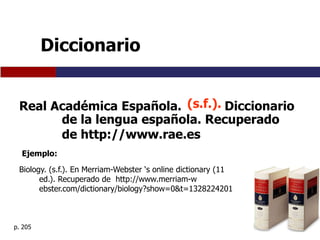 Diccionario


 Real Académica Española. (s.f.). Diccionario
       de la lengua española. Recuperado
       de http://www.rae.es
  Ejemplo:

 Biology. (s.f.). En Merriam-Webster ‘s online dictionary (11
       ed.). Recuperado de http://www.merriam-w
       ebster.com/dictionary/biology?show=0&t=1328224201



p. 205
 