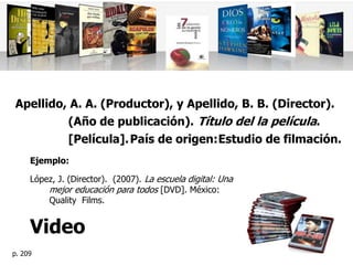Apellido, A. A. (Productor), y Apellido, B. B. (Director).
         (Año de publicación). Título del la película.
         [Película]. País de origen: Estudio de filmación.
     Ejemplo:

     López, J. (Director). (2007). La escuela digital: Una
         mejor educación para todos [DVD]. México:
         Quality Films.


     Video
p. 209
 