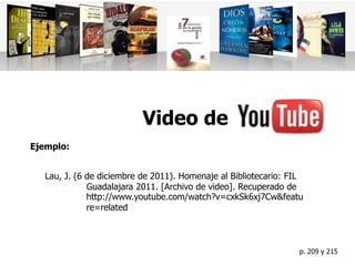 Video de
Ejemplo:


   Lau, J. (6 de diciembre de 2011). Homenaje al Bibliotecario: FIL
              Guadalajara 2011. [Archivo de video]. Recuperado de
              http://www.youtube.com/watch?v=cxkSk6xj7Cw&featu
              re=related



                                                                  p. 209 y 215
 