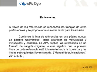 Referencias


A través de las referencias se reconocen los trabajos de otros
profesionales y se proporciona un modo fiable para localizarlos.

        Comience la lista de referencias en una página nueva.
La palabra Referencias debe aparecer en mayúsculas y
minúsculas y centrada. La APA publica las referencias en un
formato de sangría colgante, lo cual significa que la primera
línea de cada referencia está totalmente hacia la izquierda y las
líneas subsiguientes llevan sangría. (“Manual de publicaciones,”
2010, p. 37).



                                                             p. 177, 200,
 