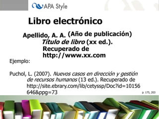 Libro electrónico
     Apellido, A. A. (Año de publicación)
           Título de libro (xx ed.).
            Recuperado de
            http://www.xx.com
Ejemplo:

Puchol, L. (2007). Nuevos casos en dirección y gestión
       de recursos humanos (13 ed.). Recuperado de
       http://site.ebrary.com/lib/cetyssp/Doc?id=10156
       646&ppg=73                                        p. 175, 203
 