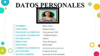 DATOS PERSONALES
◎NOMBRES:
◎APELLIDOS:
◎FECHA DE NACIMIENTO:
◎LUGAR DE NACIMIENTO:
◎ESTADO CIVIL:
◎DIRECCION:
◎TELEFONO:
◎CORREO ELECTRONICO:
◎PASATIEMPO:
◎PLATO FAVORITO:
María Teresa
Holguín Gruezo
20 de julio del 1994
``ESMERALDAS´´
´Soltera
Villas Del Seguro
0939355602
mariaholgru@hotmail.com
Componer Poesías
Encocado de Pollo ahumado
3
 