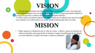 “
VISION
4
• Ser una gran laboralista con altos valores, tener un carro para pasear a mi mama que
Espero Dios mediante este a mi lado junto con mi familia y amigos para poder trabajar en
el proyecto que lleva a cabo mi familia la clínica Popular-familiar.
Y si Dios coloca a la persona ideal en mi vida, casarme por la iglesia como tanto he soñado
caso contrario vivir soltera junto a mi mama dándole todo porque ella es mi todo.
MISION
• Poder superar los obstáculos que la vida me coloca a diario y poner en practica los
valores inculcados, para aprovechar al máximo el apoyo incondicional de mi familia
y así salir adelante y cumplir mis metas y objetivos anhelados.
 
