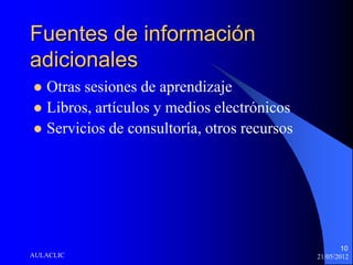 Fuentes de información
adicionales
 Otras sesiones de aprendizaje
 Libros, artículos y medios electrónicos
 Servicios de consultoría, otros recursos




                                                     10
AULACLIC                                     21/05/2012
 