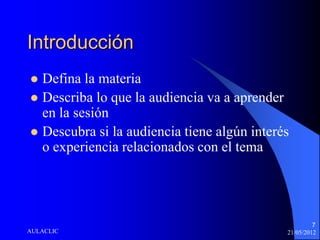 Introducción
 Defina la materia
 Describa lo que la audiencia va a aprender
  en la sesión
 Descubra si la audiencia tiene algún interés
  o experiencia relacionados con el tema




                                                      7
AULACLIC                                     21/05/2012
 