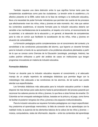 12
También requiere una clara distinción entre lo que significa formar tanto para las
competencias académicas como para las ciudadanas. La tensión entre lo académico y lo
afectivo presente en la EBN, sobre todo en la fase de reintegro a la institución educativa,
lleva a la necesidad de poder formular indicadores que permitan dar cuenta de los procesos
que efectivamente viven los niños, niñas y jóvenes en este momento. Así, más que valorar
los contenidos académicos, el docente formado para la inclusión educativa debería ser
sensible a las manifestaciones de la autoestima, al respeto a la norma, al reconocimiento de
la autoridad, a la valoración de la educación y, en general, al desarrollo de competencias
para la vida en común que facilitarán la socialización de los niños, niñas y jóvenes en
situación de vulnerabilidad.
La formación pedagógica podría complementarse con el conocimiento del contexto y la
sensibilidad a las condiciones psicosociales del alumno, que lograría un docente formado
para la inclusión a través de su aproximación a los problemas educativos planteados a partir
de lo que se conoce como Ciencias de la Educación (sociología, psicología, historia), las
cuales podrían enfocarse a partir del análisis de casos en instituciones que tengan
programas innovadores en materia de inclusión educativa.
Formación didáctica
Formar un docente para la inclusión educativa requiere el conocimiento y el adecuado
manejo de un amplio repertorio de estrategias didácticas que permitan llegar con la
metodología más adecuada a las condiciones de los alumnos, de tal suerte que pueda
atender sus especificidades.
Los formatos didácticos más adecuados para la inclusión educativa podrían ir desde
disponer de más tiempo para cada alumno hasta la personalización del proceso pasando por
reconocer los saberes previos de niños y jóvenes, lo que lleva a otras formas de enseñar. En
Colombia se han ensayado estrategias lúdicas, basadas en la pintura y el juego, como forma
de facilitar el posterior reingreso de niños y jóvenes a los espacios institucionalizados.
Para la inclusión educativa se requieren formatos pedagógicos con mayor especificidad.
Hoy predomina el aprendizaje memorístico, la falta de conexión de los aprendizajes con la
realidad vivida, la ausencia de los elementos básicos de la cultura de los niños y jóvenes —
música, computadores, redes de información, deporte— entre los contenidos del aprendizaje
 