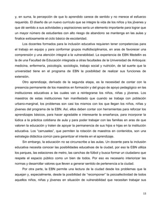 13
y, en suma, la percepción de que lo aprendido carece de sentido y no merece el esfuerzo
requerido. El diseño de un nuevo currículo que se integre la vida de los niños y los jóvenes y
que dé sentido a sus actividades y aspiraciones sería un elemento importante para lograr que
un mayor número de estudiantes con alto riesgo de abandono se mantenga en las aulas y
finalice exitosamente el ciclo básico de escolaridad.
Los docentes formados para la inclusión educativa requieren tener competencias para
el trabajo en equipo y para conformar grupos multidisciplinarios, en aras de favorecer una
comprensión y una atención integral a la vulnerabilidad. La experiencia de EBN Medellín es
la de una Facultad de Educación integrada a otras facultades de la Universidad de Antioquia:
medicina, enfermería, psicología, sociología, trabajo social y nutrición, de tal suerte que la
universidad tiene en el programa de EBN la posibilidad de realizar sus funciones de
extensión.
Otro aprendizaje, derivado de la segunda etapa, es la necesidad de contar con la
presencia permanente de los maestros en formación y del grupo de apoyo pedagógico en las
instituciones educativas a las cuales van a reintegrarse los niños, niñas y jóvenes. Los
maestros de estas instituciones han manifestado que cuando se trabaja con población
urbano-marginal, los problemas son casi los mismos con los que llegan los niños, niñas y
jóvenes del programa de la EBN. Así, ellos deben contar con herramientas para reforzar los
aprendizajes básicos, para hacer agradable e interesante la enseñanza, para incorporar la
lúdica a la práctica cotidiana de aula y para poder trabajar con las familias en aras de que
valoren la educación y traten de apoyar la permanencia de sus hijos e hijas en la institución
educativa. Los “carruseles”, que permiten la rotación de maestros en contenidos, son una
estrategia didáctica común para garantizar el interés en el aprendizaje.
Sin embargo, la educación no se circunscribe a las aulas. Un docente para la inclusión
educativa necesita conocer las posibilidades educativas de la ciudad, por eso la EBN utiliza
los parques, las estaciones de metro, las canchas de fútbol y busca formar un ciudadano que
respete el espacio público como un bien de todos. Por eso es necesario interiorizar las
normas y desarrollar valores que lleven a generar sentido de pertenencia a la ciudad.
Por otra parte, la EBN permite una lectura de la ciudad desde los problemas que la
aquejan y, especialmente, desde la posibilidad de “recomponer” la psicoafectividad de todos
aquellos niños, niñas y jóvenes en situación de vulnerabilidad que necesitan trabajar sus
 