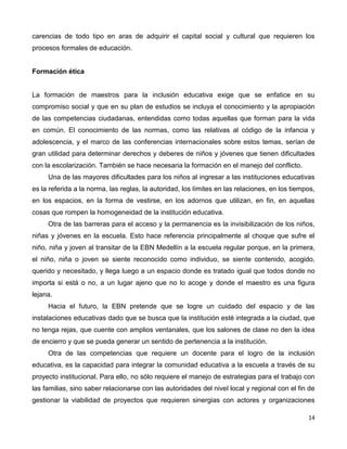 14
carencias de todo tipo en aras de adquirir el capital social y cultural que requieren los
procesos formales de educación.
Formación ética
La formación de maestros para la inclusión educativa exige que se enfatice en su
compromiso social y que en su plan de estudios se incluya el conocimiento y la apropiación
de las competencias ciudadanas, entendidas como todas aquellas que forman para la vida
en común. El conocimiento de las normas, como las relativas al código de la infancia y
adolescencia, y el marco de las conferencias internacionales sobre estos temas, serían de
gran utilidad para determinar derechos y deberes de niños y jóvenes que tienen dificultades
con la escolarización. También se hace necesaria la formación en el manejo del conflicto.
Una de las mayores dificultades para los niños al ingresar a las instituciones educativas
es la referida a la norma, las reglas, la autoridad, los límites en las relaciones, en los tiempos,
en los espacios, en la forma de vestirse, en los adornos que utilizan, en fin, en aquellas
cosas que rompen la homogeneidad de la institución educativa.
Otra de las barreras para el acceso y la permanencia es la invisibilización de los niños,
niñas y jóvenes en la escuela. Esto hace referencia principalmente al choque que sufre el
niño, niña y joven al transitar de la EBN Medellín a la escuela regular porque, en la primera,
el niño, niña o joven se siente reconocido como individuo, se siente contenido, acogido,
querido y necesitado, y llega luego a un espacio donde es tratado igual que todos donde no
importa si está o no, a un lugar ajeno que no lo acoge y donde el maestro es una figura
lejana.
Hacia el futuro, la EBN pretende que se logre un cuidado del espacio y de las
instalaciones educativas dado que se busca que la institución esté integrada a la ciudad, que
no tenga rejas, que cuente con amplios ventanales, que los salones de clase no den la idea
de encierro y que se pueda generar un sentido de pertenencia a la institución.
Otra de las competencias que requiere un docente para el logro de la inclusión
educativa, es la capacidad para integrar la comunidad educativa a la escuela a través de su
proyecto institucional. Para ello, no sólo requiere el manejo de estrategias para el trabajo con
las familias, sino saber relacionarse con las autoridades del nivel local y regional con el fin de
gestionar la viabilidad de proyectos que requieren sinergias con actores y organizaciones
 