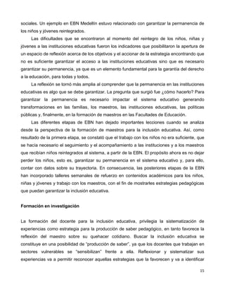 15
sociales. Un ejemplo en EBN Medellín estuvo relacionado con garantizar la permanencia de
los niños y jóvenes reintegrados.
Las dificultades que se encontraron al momento del reintegro de los niños, niñas y
jóvenes a las instituciones educativas fueron los indicadores que posibilitaron la apertura de
un espacio de reflexión acerca de los objetivos y el accionar de la estrategia encontrando que
no es suficiente garantizar el acceso a las instituciones educativas sino que es necesario
garantizar su permanencia, ya que es un elemento fundamental para la garantía del derecho
a la educación, para todas y todos.
La reflexión se tornó más amplia al comprender que la permanencia en las instituciones
educativas es algo que se debe garantizar. La pregunta que surgió fue ¿cómo hacerlo? Para
garantizar la permanencia es necesario impactar el sistema educativo generando
transformaciones en las familias, los maestros, las instituciones educativas, las políticas
públicas y, finalmente, en la formación de maestros en las Facultades de Educación.
Las diferentes etapas de EBN han dejado importantes lecciones cuando se analiza
desde la perspectiva de la formación de maestros para la inclusión educativa. Así, como
resultado de la primera etapa, se constató que el trabajo con los niños no era suficiente, que
se hacía necesario el seguimiento y el acompañamiento a las instituciones y a los maestros
que recibían niños reintegrados al sistema, a partir de la EBN. El propósito ahora es no dejar
perder los niños, esto es, garantizar su permanencia en el sistema educativo y, para ello,
contar con datos sobre su trayectoria. En consecuencia, las posteriores etapas de la EBN
han incorporado talleres semanales de refuerzo en contenidos académicos para los niños,
niñas y jóvenes y trabajo con los maestros, con el fin de mostrarles estrategias pedagógicas
que puedan garantizar la inclusión educativa.
Formación en investigación
La formación del docente para la inclusión educativa, privilegia la sistematización de
experiencias como estrategia para la producción de saber pedagógico, en tanto favorece la
reflexión del maestro sobre su quehacer cotidiano. Buscar la inclusión educativa se
constituye en una posibilidad de “producción de saber”, ya que los docentes que trabajan en
sectores vulnerables se “sensibilizan” frente a ella. Reflexionar y sistematizar sus
experiencias va a permitir reconocer aquellas estrategias que la favorecen y va a identificar
 