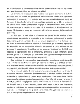 16
los formatos didácticos que se muestran pertinentes para el trabajo con los niños y jóvenes,
para garantizar su derecho a una educación de calidad.
La formación en investigación para maestros que quieran contribuir a la inclusión
educativa pasa por realizar sus prácticas en instituciones que cuenten con experiencias
significativas en este campo. EBN Medellín ha hecho una apuesta interesante en cuanto a la
formación de docentes. En primer término, vale la pena destacar que la EBN es un espacio
de práctica al que acceden, por selección, un grupo de futuros formadores. Como resultado
de esta modalidad, la Facultad de Educación de la Universidad de Antioquia cuenta con
quince (15) trabajos de grado que reflexionan sobre diversos aspectos de la experiencia
(Sandoval).
Por otra parte, la EBN ofrece la oportunidad de que los futuros maestros puedan
recontextualizar su formación al enfrentarlos a una práctica en contextos que no son los
tradicionales, y con niños, niñas y jóvenes que rompen los parámetros de la disciplina y con
los cuales es necesario avanzar en procesos de socialización, que ya han sido logrados por
los estudiantes de las instituciones educativas tradicionales y como resultado de sus
procesos de socialización. En palabras de las personas vinculadas con la EBN como
docentes, la experiencia los lleva a confrontar su formación y es duro “enfrentarse con la
realidad”, ya que no es fácil lograr que estos niños, niñas y jóvenes se comprometan con los
procesos de escolarización como una meta a largo plazo.
Esta posibilidad de recontextualizar las prácticas lleva implícita una semilla de cambio
que posibilita una transformación en los procesos de enseñanza y aprendizaje, procesos
que, al decir de Marcela Román, son interacciones que ponen en juego aspectos cognitivos y
socioafectivos, además de los valores, tanto del que enseña como del que aprende.
Por lo demás, la práctica docente en programas innovadores que lleven a la vivencia de
la inclusión educativa, potencia los aprendizajes sobre la inclusión educativa. Esta ha sido
una estrategia implementada por Escuela Nueva para la formación de sus docentes. Para los
docentes de las instituciones educativas que reciben niños, niñas y jóvenes provenientes de
la EBN, su práctica pedagógica se cualifica evidenciando una posibilidad de transformación
de la misma hacia la inclusión educativa. Si bien en un primer momento no son fáciles los
cambios, a medida que van conociendo nuevas estrategias pedagógicas se dan cuenta de
que éstas son válidas para el trabajo con todos los niños, niñas y jóvenes que tienen en su
aula de clase, ya que sus problemáticas son similares.
 