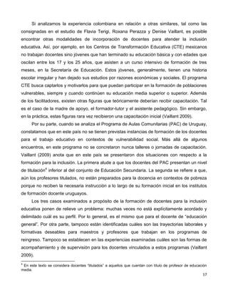 17
Si analizamos la experiencia colombiana en relación a otras similares, tal como las
consignadas en el estudio de Flavia Terigi, Roxana Perazza y Denise Vaillant, es posible
encontrar otras modalidades de incorporación de docentes para atender la inclusión
educativa. Así, por ejemplo, en los Centros de Transformación Educativa (CTE) mexicanos
no trabajan docentes sino jóvenes que han terminado su educación básica y con edades que
oscilan entre los 17 y los 25 años, que asisten a un curso intensivo de formación de tres
meses, en la Secretaría de Educación. Estos jóvenes, generalmente, tienen una historia
escolar irregular y han dejado sus estudios por razones económicas y sociales. El programa
CTE busca captarlos y motivarlos para que puedan participar en la formación de poblaciones
vulnerables, siempre y cuando continúen su educación media superior o superior. Además
de los facilitadores, existen otras figuras que teóricamente deberían recibir capacitación. Tal
es el caso de la madre de apoyo, el formador-tutor y el asistente pedagógico. Sin embargo,
en la práctica, estas figuras rara vez recibieron una capacitación inicial (Vaillant 2009).
Por su parte, cuando se analiza el Programa de Aulas Comunitarias (PAC) de Uruguay,
constatamos que en este país no se tienen previstas instancias de formación de los docentes
para el trabajo educativo en contextos de vulnerabilidad social. Más allá de algunos
encuentros, en este programa no se concretaron nunca talleres o jornadas de capacitación.
Vaillant (2009) anota que en este país se presentaron dos situaciones con respecto a la
formación para la inclusión. La primera alude a que los docentes del PAC presentan un nivel
de titulación4
inferior al del conjunto de Educación Secundaria. La segunda se refiere a que,
aún los profesores titulados, no están preparados para la docencia en contextos de pobreza
porque no reciben la necesaria instrucción a lo largo de su formación inicial en los institutos
de formación docente uruguayos.
Los tres casos examinados a propósito de la formación de docentes para la inclusión
educativa ponen de relieve un problema: muchas veces no está explícitamente acordado y
delimitado cuál es su perfil. Por lo general, es el mismo que para el docente de “educación
general”. Por otra parte, tampoco están identificadas cuáles son las trayectorias laborales y
formativas deseables para maestros y profesores que trabajan en los programas de
reingreso. Tampoco se establecen en las experiencias examinadas cuáles son las formas de
acompañamiento y de supervisión para los docentes vinculados a estos programas (Vaillant
2009).
4
En este texto se considera docentes “titulados” a aquellos que cuentan con título de profesor de educación
media.
 