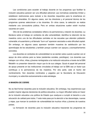 18
Las condiciones para acceder al trabajo docente en los programas que facilitan la
inclusión educativa parecen ser una dificultad adicional. Las normativas existentes limitan y
establecen restricciones para reclutar a los docentes requeridos para la enseñanza en
contextos vulnerables. En algunos casos, son los directores y el personal técnico de los
programas quienes seleccionan a los docentes. En otros casos, la selección se realiza
mediante una convocatoria pública. Pero en ambas situaciones suelen existir muchas
vacantes sin cubrir.
Otro de los problemas constatados refiere a la permanencia y rotación de docentes. La
literatura sobre el trabajo en contextos de alta vulnerabilidad, identifica la retención de los
maestros como una de las dificultades centrales en las escuelas que atienden población
vulnerable; el ausentismo y el llamado “burn out” aparecen asociados a esta dificultad capital.
Sin embargo, en algunos casos aparecen también muestras de satisfacción por los
aprendizajes de los estudiantes y también porque cuentan con apoyos y acompañamientos
concretos.
Los docentes en contextos de vulnerabilidad no se sienten solos cuando cuentan con el
apoyo de otros actores para su tarea (asistentes sociales, psicólogos). Los docentes que
trabajan con niños, niñas y jóvenes reintegrados a la institución educativa a través de la EBN
Medellín no presentan deserción mayor que la de sus colegas. Quizá el papel del personal
de apoyo presente en las instituciones vinculadas al trabajo con la EBN sea un factor que
contribuya a la permanencia de los maestros. Por otra parte, está el hecho del
nombramiento. Son docentes nombrados y pagados por la Secretaría de Educación
municipal y no adscritos exclusivamente a esta estrategia.
A MANERA DE CIERRE
No es fácil formar docentes para la inclusión educativa. Sin embargo, hay experiencias que
pueden inspirar algunas decisiones de política educativa. La mayor dificultad radica en hacer
de la inclusión educativa una política de Estado que coadyuve a cumplir el derecho a una
educación de calidad para todos. Y esta meta pasa por la atención a las desventajas, nuevas
y viejas, que marcan la condición de vulnerabilidad de muchos niños y jóvenes de nuestros
países.
La formación de docentes para la inclusión educativa trasciende los programas de
 