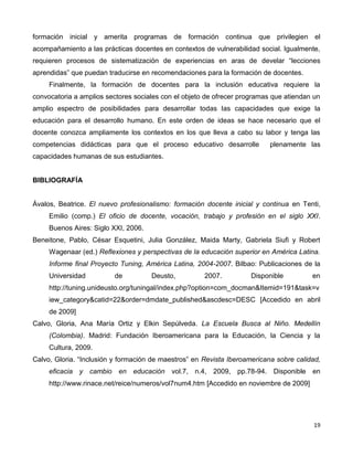 19
formación inicial y amerita programas de formación continua que privilegien el
acompañamiento a las prácticas docentes en contextos de vulnerabilidad social. Igualmente,
requieren procesos de sistematización de experiencias en aras de develar “lecciones
aprendidas” que puedan traducirse en recomendaciones para la formación de docentes.
Finalmente, la formación de docentes para la inclusión educativa requiere la
convocatoria a amplios sectores sociales con el objeto de ofrecer programas que atiendan un
amplio espectro de posibilidades para desarrollar todas las capacidades que exige la
educación para el desarrollo humano. En este orden de ideas se hace necesario que el
docente conozca ampliamente los contextos en los que lleva a cabo su labor y tenga las
competencias didácticas para que el proceso educativo desarrolle plenamente las
capacidades humanas de sus estudiantes.
BIBLIOGRAFÍA
Ávalos, Beatrice. El nuevo profesionalismo: formación docente inicial y continua en Tenti,
Emilio (comp.) El oficio de docente, vocación, trabajo y profesión en el siglo XXI.
Buenos Aires: Siglo XXI, 2006.
Beneitone, Pablo, César Esquetini, Julia González, Maida Marty, Gabriela Siufi y Robert
Wagenaar (ed.) Reflexiones y perspectivas de la educación superior en América Latina.
Informe final Proyecto Tuning, América Latina, 2004-2007. Bilbao: Publicaciones de la
Universidad de Deusto, 2007. Disponible en
http://tuning.unideusto.org/tuningal/index.php?option=com_docman&Itemid=191&task=v
iew_category&catid=22&order=dmdate_published&ascdesc=DESC [Accedido en abril
de 2009]
Calvo, Gloria, Ana María Ortiz y Elkin Sepúlveda. La Escuela Busca al Niño. Medellín
(Colombia). Madrid: Fundación Iberoamericana para la Educación, la Ciencia y la
Cultura, 2009.
Calvo, Gloria. “Inclusión y formación de maestros” en Revista Iberoamericana sobre calidad,
eficacia y cambio en educación vol.7, n.4, 2009, pp.78-94. Disponible en
http://www.rinace.net/reice/numeros/vol7num4.htm [Accedido en noviembre de 2009]
 