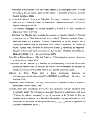 20
---. “Innovación e investigación sobre aprendizaje docente y desarrollo profesional” en Vélaz,
Consuelo y Denise Vaillant (coord.) Aprendizaje y desarrollo profesional docente.
Madrid: Santillana, 2009a.
---. “La profesionalización docente en Colombia”. Documento presentado por la Fundación
Compartir en la mesa de trabajo del Nuevo Plan Decenal de Educación 2006-2015,
Bogotá, febrero-junio de 2007.
---. “Los Grandes Pedagogos” en Revista Educación y Cultura n.14, 1998. Números de
página que incluye el artículo.
---. Colombia. “La dificultad para concretar las normas en inclusión educativa”. Ponencia
presentada en el Taller Internacional sobre Inclusión Educativa América Latina -
Regiones Cono Sur y Andina. Actividad Preparatoria de la 48ª Reunión de la
Conferencia Internacional de Educación 2008 “Inclusión Educativa: El camino del
futuro”. Buenos Aires, Ministerio de Educación, Ciencia y Tecnología de Argentina -
Escuela de Educación de la Universidad de San Andrés - UNESCO-OIE, OREALC -
ED/BAS-UNESCO, 12 a 14 de septiembre de 2007a.
Calvo Gloria, Marina Camargo y Marybell Gutiérrez. Política educativa, equidad y formación
docente. Bogotá: D’vinni, 2006.
Corporación para el Desarrollo y la Gestión Social (Codesocial). Evaluación de modelos
educativos flexibles para la atención de jóvenes desescolarizados en situación de
desplazamiento y/o vulnerabilidad. Informe final. Bogotá: Codesocial, 2009.
Gobierno de Chile. Marco para la buena enseñanza. Disponible en
http://www.aep.mineduc.cl/images/pdf/2011/MBE2008_logo2011.pdf [Accedido en
enero de 2013].
Hargreaves, Andy. Profesorado, cultura y postmodernidad. Cambian los tiempos, cambia el
profesorado. Madrid: Morata, 1996.
Mancebo, María Ester y Guadalupe Goyeneche. “Las políticas de inclusión educativa: entre
la exclusión social y la innovación pedagógica”. Documento presentado en la Mesa
“Políticas de inclusión educativa” en las IX Jornadas de la Facultad de Ciencias
Sociales de la Universidad de la República, Montevideo, Uruguay, setiembre de 2010.
Disponible en http://www.fcs.edu.uy/archivos/Mesa_12_y_17_Mancebo-Goyeneche.pdf
[Accedido en setiembre de 2012].
 