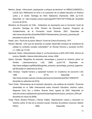 21
Martinic, Sergio. “Información, participación y enfoque de derechos” en OREALC/UNESCO y
LLECE (ed.) Reflexiones en torno a la evaluación de la calidad educativa en América
Latina y el Caribe. Santiago de Chile: Salesianos Impresores, 2008, pp.13-33.
Disponible en http://unesdoc.unesco.org/images/0017/001776/177648s.pdf [Accedido
en junio de 2012].
Ministerio de Educación de Chile . Estándares de desempeño para la formación inicial de
docentes. Santiago de Chile: División de Educación Superior, Programa de
Fortalecimiento de la Formación Inicial Docente, 2001. Disponible en
http://www.educarchile.cl/Userfiles/P0001/File/estandares_formacion_docentes.pdf
[Accedido en julio de 2012]
Rawls, John. Teoría de la justicia. México: Fondo de Cultura Económica, 1971.
Román, Marcela. “¿Por qué los docentes no pueden desarrollar procesos de enseñanza de
calidad en contextos sociales vulnerables?” en Revista Persona y sociedad vol.XVII,
n.1, 2003, pp.113-28.
Sandoval, Carlos. Sistematización Etapa II. La Escuela Busca al Niño 2007-2008. Informe de
avance. Medellín: Alianza Interinstitucional, mimeo, 2008.
Saraví, Gonzalo. “Biografías de exclusión: desventajas y juventud en América Latina” en
Perfiles Latinoamericanos n.28, 2006, pp.83-116. Disponible en
http://www.redligare.org/IMG/pdf/biografias_exclusion_desventajas_juventud_argentina.
pdf [Accedido en setiembre de 2012]
Sen, Amartya. “Capital humano y capacidad humana” en Cuadernos de economía n.29,
1998, pp. 67-72. Disponible en
http://www.revistas.unal.edu.co/index.php/ceconomia/article/viewFile/11496/20791
[Accedido en setiembre de 2012].
Tenti, Emilio. “Dimensiones de la exclusión educativa y las políticas de inclusión”. Ponencia
presentada en el Taller Internacional sobre Inclusión Educativa: América Latina,
Regiones Cono Sur y Andina. Buenos Aires, agosto de 2007. Disponible en
www.ibe.unesco.org/Spanish/cops/workshops/Argentina/Inclusion_exclusion_SPA.pdf
[Accedido en marzo de 2009].
Terigi, Flavia, Roxana Perazza y Denise Vaillant. Segmentación urbana y educación en
América Latina. El reto de la inclusión escolar. Estudios de políticas inclusivas. Madrid:
FIECC, 2009. Disponible en
 