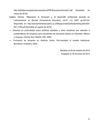 22
http://biblioteca.programaeurosocial.eu/PDF/Educacion/Acceso7.pdf [Accedido en
marzo de 2010].
Vaillant, Denise. “Mejorando la formación y el desarrollo profesional docente en
Latinoamérica” en Revista Pensamiento Educativo, vol.41, n.2, 2007, pp.207-22.
Disponible en http://pensamientoeducativo.uc.cl/files/journals/2/articles/424/public/424-
941-1-PB.pdf [Accedido en agosto de 2010].
---. Estudios en profundidad sobre políticas estatales y otras iniciativas que atienden a
problemáticas de reingreso para estudiantes de educación básica en Colombia, México
y Uruguay. Informe final. Madrid: OEI, 2009.
---. Formación de docentes en América Latina. Re-inventado el modelo tradicional.
Barcelona: Octaedro, 2005.
Recibido el 25 de octubre de 2012
Aceptado el 16 de enero de 2013
 