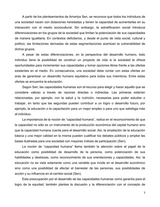 3
A partir de los planteamientos de Amartya Sen, se reconoce que todos los individuos de
una sociedad nacen con dotaciones heredadas y tienen la capacidad de aumentarlas en su
interacción con el medio sociocultural. Sin embargo, la estratificación social introduce
diferenciaciones en los grupos de la sociedad que limitan la potenciación de sus capacidades
de manera igualitaria. En contextos deficitarios, y desde el punto de vista social, cultural y
político, las limitaciones derivadas de estas segmentaciones acentúan la vulnerabilidad de
dichos grupos.
A pesar de estas diferenciaciones, en la perspectiva del desarrollo humano, todo
individuo tiene la posibilidad de construir un proyecto de vida si la sociedad le ofrece
oportunidades para incrementar sus capacidades y tomar opciones libres frente a las ofertas
existentes en el medio. En consecuencia, una sociedad debe contar con estas ofertas en
aras de garantizar un desarrollo humano equitativo para todos sus miembros. Entre estas
ofertas se encuentra la educación.
Según Sen, las capacidades humanas son el recurso para elegir y hacer aquello que se
considere valioso a través de razones directas o indirectas. Las primeras estarían
relacionadas, por ejemplo, con la salud y la nutrición, necesarias para poder estudiar o
trabajar, en tanto que las segundas pueden contribuir a un logro o desarrollo futuro, por
ejemplo, la educación o la capacitación para un mejor empleo o para uno que satisfaga más
al individuo.
La importancia de la noción de “capacidad humana”, radica en el reconocimiento de que
la capacidad no sólo es un instrumento de la producción económica del capital humano sino
que la capacidad humana cuenta para el desarrollo social. Así, la ampliación de la educación
básica y una mejor calidad en la misma pueden cualificar los debates públicos y ampliar las
bases ilustradas para una sociedad con mayores índices de participación (Sen).
La noción de “capacidad humana” llama también la atención sobre el papel de la
educación como posibilidad de desarrollo de la persona, como potenciación de sus
habilidades y destrezas, como reconocimiento de sus orientaciones y capacidades. Así, la
educación no es vista solamente como una variable que incide en el desarrollo económico
sino como una posibilidad de afectar el bienestar de las personas, sus posibilidades de
acción y su influencia en el cambio social (Sen).
Esta preocupación por el desarrollo de las capacidades humanas como garantía para el
logro de la equidad, también plantea la discusión y la diferenciación con el concepto de
 