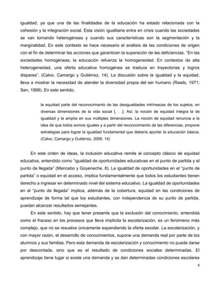 4
igualdad, ya que una de las finalidades de la educación ha estado relacionada con la
cohesión y la integración social. Esta visión igualitaria entra en crisis cuando las sociedades
se van tornando heterogéneas y cuando sus características son la segmentación y la
marginalidad. En este contexto se hace necesario el análisis de las condiciones de origen
con el fin de determinar las acciones que garanticen la superación de las deficiencias. “En las
sociedades homogéneas, la educación refuerza la homogeneidad. En contextos de alta
heterogeneidad, una oferta educativa homogénea se traduce en trayectorias y logros
dispares”. (Calvo, Camargo y Gutiérrez, 14). La discusión sobre la igualdad y la equidad,
lleva a mostrar la necesidad de atender la diversidad propia del ser humano (Rawls, 1971;
Sen, 1998). En este sentido,
la equidad parte del reconocimiento de las desigualdades intrínsecas de los sujetos, en
diversas dimensiones de la vida social [. . .]. Así, la noción de equidad integra la de
igualdad y la amplía en sus múltiples dimensiones. La noción de equidad renuncia a la
idea de que todos somos iguales y a partir del reconocimiento de las diferencias, propone
estrategias para lograr la igualdad fundamental que debería aportar la educación básica.
(Calvo, Camargo y Gutiérrez, 2006, 14)
En este orden de ideas, la inclusión educativa remite al concepto clásico de equidad
educativa, entendido como “igualdad de oportunidades educativas en el punto de partida y el
punto de llegada” (Mancebo y Goyeneche, 8). La igualdad de oportunidades en el “punto de
partida” o equidad en el acceso, implica fundamentalmente que todos los estudiantes tienen
derecho a ingresar en determinado nivel del sistema educativo. La igualdad de oportunidades
en el “punto de llegada” implica, además de la cobertura, equidad en las condiciones de
aprendizaje de forma tal que los estudiantes, con independencia de su punto de partida,
puedan alcanzar resultados semejantes.
En este sentido, hay que tener presente que la exclusión del conocimiento, entendida
como el fracaso en los procesos que lleva implícita la escolarización, es un fenómeno más
complejo, que no se resuelve únicamente expandiendo la oferta escolar. La escolarización, y
con mayor razón, el desarrollo de conocimientos, supone una demanda real por parte de los
alumnos y sus familias. Pero esta demanda de escolarización y conocimiento no puede darse
por descontada, sino que es el resultado de condiciones sociales determinadas. El
aprendizaje tiene lugar si existe una demanda y se dan determinadas condiciones escolares
 