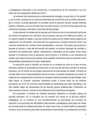 5
y pedagógicas adecuadas a las condiciones y características de los aprendices, que son
cada vez más desiguales y diferentes (Tenti).
La exclusión del conocimiento es particularmente compleja, ya que éste no “se reparte”
y, por lo tanto, requiere de un conjunto sistemático de condiciones que la política educativa,
por sí misma, no puede garantizar. El combate contra la exclusión escolar requiere políticas
públicas integrales ya que la escuela sola no puede educar y al mismo tiempo garantizar las
condiciones sociales, materiales y culturales del aprendizaje.
A esta situación se añade que la escuela ya no funciona como una institución que forma
de manera homogénea a los individuos. Hoy la escuela, más que una “fábrica de sujetos”, es
un espacio dotado de reglas y recursos donde los sujetos que lo habitan tienen espacios de
negociación, de articulación, de producción de experiencias y sentidos diversos (Tenti). Las
vivencias escolares son muchas veces impredecibles y diversas. Para saber qué produce la
escuela es preciso ir más allá del estudio del sistema; es preciso interrogar los sentidos y
reconstruir las experiencias, valores, expectativas y estrategias de los sujetos. Estas ideas
apuntan a la distinción entre la educación como derecho y el derecho a una educación de
calidad, que exige acciones para afectar todas aquellas condiciones que se comporten como
desigualdades generadoras de mayor desigualdad.
La educación para la inclusión se inscribe en un contexto de crisis en el que se hace
necesario atender la diversidad de condiciones en las que los alumnos acceden al sistema
educativo, con el interés de que tengan experiencias de aprendizaje de calidad. También se
inscribe dentro de la responsabilidad moral de priorizar a aquellos estudiantes que están en
riesgo de ser marginados de la escuela y/o conseguir pobres resultados de aprendizaje. Para
tales logros, la inclusión educativa necesitaría entrar a formar parte de las políticas
educativas con el fin de promover oportunidades de aprendizaje que sean equitativas y de
alta calidad, según las necesidades de los distintos grupos poblacionales. Finalmente, se
hace necesario renovar y recrear el rol profesional de los docentes para lograrlo.
En conclusión, el término de inclusión educativa resignifica el concepto clásico de
equidad educativa. Es un concepto que ha entrado con fuerza en el discurso político-
pedagógico, en un contexto en que simultáneamente se profundizan los procesos de
exclusión y se reconocen las dificultades institucionales y pedagógicas para lograr las metas
de una educación de calidad para todos. En esta misma línea, se podría definir la educación
inclusiva como el proceso para tratar de garantizar el aprendizaje y la participación de todos
 