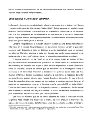 6
los estudiantes en la vida escolar de las instituciones educativas, con particular atención a
aquellos niños y jóvenes vulnerabilizados1
.
LOS DOCENTES Y LA INCLUSIÓN EDUCATIVA
La formación de docentes para la inclusión educativa es un asunto prioritario en los informes
y debates políticos de los últimos años (Vaillant 2009). Existe consenso en que la inclusión
educativa de estudiantes no puede realizarse sin una decidida intervención de los docentes.
Para que esto sea posible, es necesario ubicar su centralidad en la educación y demostrar
que no se puede avanzar en este plano sin mejorar, al mismo tiempo, en la comprensión de
lo que cree, puede hacer y hace el docente.
La teoría y la práctica de la inclusión educativa indican que uno de los elementos que
más incide en el proceso de aprendizaje de los estudiantes tiene que ver con lo que creen,
pueden y están dispuestos a hacer los docentes y con las expectativas sobre los logros de
sus alumnos (Martinic). Minimizar o tratar con ligereza este punto supone restringir y, de
hecho, desviar la comprensión del problema y la búsqueda responsable de soluciones.
El informe publicado por la OCDE en los años noventa (1992, en Vaillant 2009) a
propósito de la calidad en la enseñanza, presentaba los nuevos desafíos y demandas hacia
las escuelas y los docentes que surgen a partir de unas expectativas nuevas y ampliadas
sobre las escuelas. Insistía en señalar que los resultados de la investigación sobre la
enseñanza y el aprendizaje muestran la necesidad de gestionar clases cada vez más
diversas en términos étnicos, lingüísticos y culturales, lo cual plantea la necesidad de contar
con docentes que puedan atender estos nuevos desafíos y demandas. En este orden de
ideas, los docentes deben ser capaces de acomodarse a continuos cambios, tanto en el
contenido de su enseñanza como en la forma de enseñar mejor (OCDE en Vaillant 2009).
Estas afirmaciones conservan hoy toda su vigencia presentando las enormes dificultades que
tiene la formación docente para seguir el ritmo de un mundo en constante transformación y
para asegurar una educación inclusiva y de calidad para todos.
Son varias las reformas que, en las últimas décadas, ha sufrido la formación docente.
La primera hace relación a la duración de la misma. De pocos años, en la mayoría de las
regiones del mundo, la duración de la formación inicial de docentes ha tendido a prolongarse
1
El término hace referencia a sujetos que viven en situaciones en las que pueden ser heridos o dañados, física
o moralmente; es decir, expuestos a ser perjudicados de alguna forma.
 