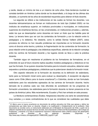 7
y oscila, desde un mínimo de tres a un máximo de ocho años. Esta tendencia mundial se
constata también en América Latina donde se ha desarrollado, a lo largo de las últimas dos
décadas, un aumento de los años de escolaridad requeridos para obtener el título docente.
La segunda se refiere a las instituciones en las cuales se forman los docentes. Los
docentes latinoamericanos se forman en instituciones de todo tipo (Vaillant 2005): en los
institutos de enseñanza superior, en institutos provinciales o municipales, en instituciones
superiores de enseñanza técnica, en las universidades, en instituciones privadas y, además,
están los que se desempeñan como docentes sin tener un título que los habilite para tal
tarea. La tercera tiene que ver con los contenidos de formación y con la relación entre lo
pedagógico y lo didáctico. No obstante, como lo señala Denise Vaillant (2007), estos
procesos de reforma no han resuelto problemas tan importantes en la formación docente
como el divorcio entre teoría y práctica; la fragmentación de los contenidos de formación; la
poca relación entre la pedagogía y las didácticas específicas, además de la relación compleja
entre los centros de formación docente y los lugares donde se lleva a cabo la práctica
docente.
También sigue sin resolverse el problema de los formadores de formadores, en el
entendido de que el futuro docente replica aquellos modelos pedagógicos y didácticos en los
que fue formado. Si se quieren docentes formados para la inclusión educativa, deberían estar
expuestos a prácticas pedagógicas y didácticas que la potenciaran desde la formación inicial.
Otro aspecto relevante en la formación de docentes es la definición de estándares,
tanto para su formación inicial como para evaluar su desempeño. A excepción de algunos
casos como Chile (Marco para la buena enseñanza2
) o Colombia, donde se han formulado
estándares para los estudiantes egresados de las carreras de formación docente, hecho
derivado de la práctica cada vez más difundida de acreditación de los programas de
formación universitaria, los estándares para la formación docente no tienen presencia en los
países de América Latina. Más recientemente, Ecuador y Perú han entrado en este proceso.
La literatura contemporánea (Ávalos; Hargreaves) describe una serie de características
muy variadas y a veces contradictorias de lo que se consideran las cualidades que debe
2
El Marco para la buena enseñanza es documento de política educativa de Chile que agrupa y define las
competencias que debe tener un docente, dirigido a la cualificación y fortalecimiento de la profesión. Este
documento se concibe como un instrumento elaborado por el Ministerio de Educación de Chile, a partir de la
reflexión tripartita de los equipos técnicos de éste, de la Asociación Chilena de Municipalidades y del Colegio de
Profesores, y teniendo a la vista la experiencia nacional e internacional sobre criterios acerca del desempeño
profesional de docentes de los sistemas escolares. Disponible en
http://www.aep.mineduc.cl/images/pdf/2011/MBE2008_logo2011.pdf
 