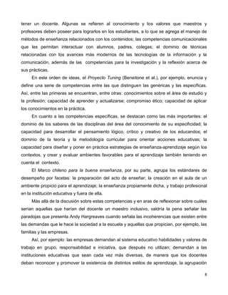 8
tener un docente. Algunas se refieren al conocimiento y los valores que maestros y
profesores deben poseer para lograrlos en los estudiantes, a lo que se agrega el manejo de
métodos de enseñanza relacionados con los contenidos; las competencias comunicacionales
que les permitan interactuar con alumnos, padres, colegas; el dominio de técnicas
relacionadas con los avances más modernos de las tecnologías de la información y la
comunicación, además de las competencias para la investigación y la reflexión acerca de
sus prácticas.
En este orden de ideas, el Proyecto Tuning (Beneitone et al.), por ejemplo, enuncia y
define una serie de competencias entre las que distinguen las genéricas y las específicas.
Así, entre las primeras se encuentran, entre otras: conocimientos sobre el área de estudio y
la profesión; capacidad de aprender y actualizarse; compromiso ético; capacidad de aplicar
los conocimientos en la práctica.
En cuanto a las competencias específicas, se destacan como las más importantes: el
dominio de los saberes de las disciplinas del área del conocimiento de su especificidad; la
capacidad para desarrollar el pensamiento lógico, crítico y creativo de los educandos; el
dominio de la teoría y la metodología curricular para orientar acciones educativas; la
capacidad para diseñar y poner en práctica estrategias de enseñanza-aprendizaje según los
contextos, y crear y evaluar ambientes favorables para el aprendizaje también teniendo en
cuenta el contexto.
El Marco chileno para la buena enseñanza, por su parte, agrupa los estándares de
desempeño por facetas: la preparación del acto de enseñar; la creación en el aula de un
ambiente propicio para el aprendizaje; la enseñanza propiamente dicha, y trabajo profesional
en la institución educativa y fuera de ella.
Más allá de la discusión sobre estas competencias y en aras de reflexionar sobre cuáles
serían aquellas que harían del docente un maestro inclusivo, valdría la pena señalar las
paradojas que presenta Andy Hargreaves cuando señala las incoherencias que existen entre
las demandas que le hace la sociedad a la escuela y aquellas que propician, por ejemplo, las
familias y las empresas.
Así, por ejemplo: las empresas demandan al sistema educativo habilidades y valores de
trabajo en grupo, responsabilidad e iniciativa, que después no utilizan; demandan a las
instituciones educativas que sean cada vez más diversas, de manera que los docentes
deban reconocer y promover la existencia de distintos estilos de aprendizaje, la agrupación
 