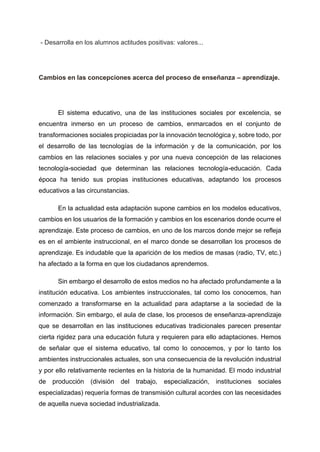 - Desarrolla en los alumnos actitudes positivas: valores...
Cambios en las concepciones acerca del proceso de enseñanza – aprendizaje.
El sistema educativo, una de las instituciones sociales por excelencia, se
encuentra inmerso en un proceso de cambios, enmarcados en el conjunto de
transformaciones sociales propiciadas por la innovación tecnológica y, sobre todo, por
el desarrollo de las tecnologías de la información y de la comunicación, por los
cambios en las relaciones sociales y por una nueva concepción de las relaciones
tecnología-sociedad que determinan las relaciones tecnología-educación. Cada
época ha tenido sus propias instituciones educativas, adaptando los procesos
educativos a las circunstancias.
En la actualidad esta adaptación supone cambios en los modelos educativos,
cambios en los usuarios de la formación y cambios en los escenarios donde ocurre el
aprendizaje. Este proceso de cambios, en uno de los marcos donde mejor se refleja
es en el ambiente instruccional, en el marco donde se desarrollan los procesos de
aprendizaje. Es indudable que la aparición de los medios de masas (radio, TV, etc.)
ha afectado a la forma en que los ciudadanos aprendemos.
Sin embargo el desarrollo de estos medios no ha afectado profundamente a la
institución educativa. Los ambientes instruccionales, tal como los conocemos, han
comenzado a transformarse en la actualidad para adaptarse a la sociedad de la
información. Sin embargo, el aula de clase, los procesos de enseñanza-aprendizaje
que se desarrollan en las instituciones educativas tradicionales parecen presentar
cierta rigidez para una educación futura y requieren para ello adaptaciones. Hemos
de señalar que el sistema educativo, tal como lo conocemos, y por lo tanto los
ambientes instruccionales actuales, son una consecuencia de la revolución industrial
y por ello relativamente recientes en la historia de la humanidad. El modo industrial
de producción (división del trabajo, especialización, instituciones sociales
especializadas) requería formas de transmisión cultural acordes con las necesidades
de aquella nueva sociedad industrializada.
 