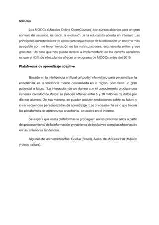 MOOCs
Los MOOCs (Massive Online Open Courses) son cursos abiertos para un gran
número de usuarios, es decir, la evolución de la educación abierta en internet. Las
principales características de estos cursos que hacen de la educación un entorno más
asequible son: no tener limitación en las matriculaciones, seguimiento online y son
gratuitos. Un dato que nos puede motivar a implementarlo en los centros escolares
es que el 43% de ellos planea ofrecer un programa de MOOCs antes del 2016.
Plataformas de aprendizaje adaptive
Basada en la inteligencia artificial del poder informático para personalizar la
enseñanza, es la tendencia menos desarrollada en la región, pero tiene un gran
potencial a futuro. “La interacción de un alumno con el conocimiento produce una
inmensa cantidad de datos: se pueden obtener entre 5 y 10 millones de datos por
día por alumno. De esa manera, se pueden realizar predicciones sobre su futuro y
crear secuencias personalizadas de aprendizaje. Eso precisamente es lo que hacen
las plataformas de aprendizaje adaptativo”, se aclara en el informe.
Se espera que estas plataformas se propaguen en los próximos años a partir
del procesamiento de la información proveniente de iniciativas como las observadas
en las anteriores tendencias.
Algunas de las herramientas: Geekie (Brasil), Aleks, de McGraw Hill (México
y otros países).
 