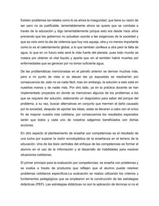 Existen problemas tan letales como lo es ahora la inseguridad, que tiene su razón de
ser pero no es justificable, lamentablemente ahora se quiere que se combata a
través de la educación y digo lamentablemente porque esto era desde hace años
previendo que los gobiernos no actuaban acorde a las exigencias de la sociedad y
que se veía venir la ola de violencia que hoy nos aqueja, otra y no menos importante
como lo es el calentamiento global, a lo que también conlleva a otra peor la falta de
agua, lo que en un futuro esta será la más fuerte del planeta, pues todo mundo se
matara por obtener el vital liquido y aparte que sin el también habrá muertes por
enfermedades que se generan por no tomar suficiente agua.

De las problemáticas mencionadas en el párrafo anterior se derivan muchas más,
pero a mi punto de vista si se atacan las ya expuestas se resolverían por
consecuencia de, esto no es nada fácil, mas sin embargo, la solución a esto está en
nuestras manos y de nadie más. Por otro lado, ya en la práctica docente se han
implementado proyectos en donde se mencionan algunos de los problemas a los
que se requiere dar solución, elaborando un diagnostico para saber del porque del
problema, a su vez, buscar alternativas en conjunto que mermen el daño causado
por la sociedad, después de aportar las ideas, estas se llevaran a cabo con el único
fin de mejorar nuestra vida cotidiana, por consecuencia los resultados esperados
serán que todos y cada uno de nosotros salgamos beneficiados con dichas
acciones.

En otro aspecto el planteamiento de enseñar por competencias es el resultado de
una lucha por superar la visión enciclopédica de la enseñanza en el terreno de la
educación. Una de las tesis centrales del enfoque de las competencias es formar al
alumno en el uso de la información y el desarrollo de habilidades para resolver
situaciones cotidianas.

El primer principio para la evaluación por competencias: se enseña con problemas y
se evalúa a través de productos que reflejen que el alumno puede resolver
problemas cotidianos específicos.La evaluación se realiza utilizando los criterios y
fundamentos pedagógicos que se emplearon en la construcción de las estrategias
didácticas (PEP). Las estrategias didácticas no son la aplicación de técnicas si no el
 
