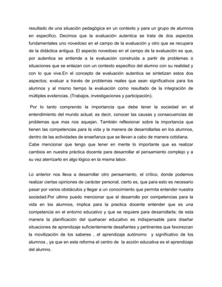 resultado de una situación pedagógica en un contexto y para un grupo de alumnos
en especifico. Decimos que la evaluación autentica se trata de dos aspectos
fundamentales uno novedoso en el campo de la evaluación y otro que se recupera
de la didáctica antigua. El aspecto novedoso en el campo de la evaluación es que,
por autentica se entiende a la evaluación construida a partir de problemas o
situaciones que se enlazan con un contexto especifico del alumno con su realidad y
con lo que vive.En el concepto de evaluación autentica se sintetizan estos dos
aspectos; evaluar a través de problemas reales que sean significativos para los
alumnos y al mismo tiempo la evaluación como resultado de la integración de
múltiples evidencias. (Trabajos, investigaciones y participación).

Por lo tanto comprendo la importancia que debe tener la sociedad en el
entendimiento del mundo actual, es decir, conocer las causas y consecuencias de
problemas que mas nos aquejan. También reflexionar sobre la importancia que
tienen las competencias para la vida y la manera de desarrollarlas en los alumnos,
dentro de las actividades de enseñanza que se llevan a cabo de manera cotidiana.
Cabe mencionar que tengo que tener en mente lo importante que es realizar
cambios en nuestra práctica docente para desarrollar el pensamiento complejo y a
su vez aterrizarlo en algo lógico en la misma labor.


Lo anterior nos lleva a desarrollar otro pensamiento, el crítico, donde podemos
realizar ciertas opiniones de carácter personal, cierto es, que para esto es necesario
pasar por varios obstáculos y llegar a un conocimiento que permita entender nuestra
sociedad.Por ultimo puedo mencionar que el desarrollo por competencias para la
vida en los alumnos, implica para la practica docente entender que es una
competencia en el entorno educativo y que se requiere para desarrollarla; de esta
manera la planificación del quehacer educativo es indispensable para diseñar
situaciones de aprendizaje suficientemente desafiantes y pertinentes que favorezcan
la movilización de los saberes , el aprendizaje autónomo         y significativo de los
alumnos , ya que en esta reforma el centro de la acción educativa es el aprendizaje
del alumno.
 