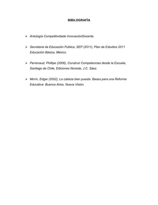 BIBILOGRAFÌA




 Antología Competitividade InnovaciónDocente.


 Secretaria de Educación Publica, SEP (2011), Plan de Estudios 2011
   Educación Básica, México.


 Perrenaud, Phillipe (2006), Construir Competencias desde la Escuela,
   Santiago de Chile, Ediciones Noreste, J.C. Sáez.


 Morín, Edgar (2002), La cabeza bien puesta. Bases para una Reforma
   Educativa. Buenos Aires, Nueva Visión.
 