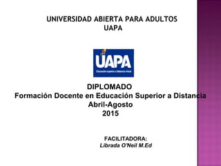 UNIVERSIDAD ABIERTA PARA ADULTOS
UAPA
DIPLOMADO
Formación Docente en Educación Superior a Distancia
Abril-Agosto
2015
FACILITADORA:
Librada O'Neil M.Ed
 