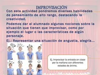 Con esta actividad pondremos diversas habilidades
de pensamiento de alto rango, destacando la
creatividad.
Podemos dar al alumnado algunas nociones sobre la
situación que tienen que improvisar, como por
ejemplo el lugar o las características de algún
personaje.
Ej.: Representar una situación de angustia, alegría...
Ej. Improvisar la entrada en clase
por la mañana con diferentes
estados de ánimo.
 