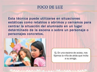 Esta técnica puede utilizarse en situaciones
estáticas como retablos o abrimos y cerramos para
centrar la situación del alumnado en un lugar
determinado de la escena o sobre un personaje o
personajes concretos.
Ej. En una escena de acoso, nos
fijamos la niña de atrás que incita
a su amiga.
 