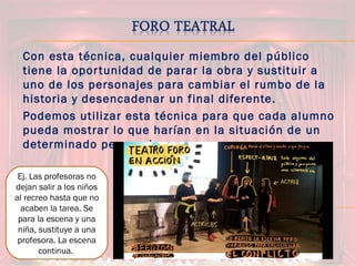 Con esta técnica, cualquier miembro del público
tiene la oportunidad de parar la obra y sustituir a
uno de los personajes para cambiar el rumbo de la
historia y desencadenar un final diferente.
Podemos utilizar esta técnica para que cada alumno
pueda mostrar lo que harían en la situación de un
determinado personaje.
Ej. Las profesoras no
dejan salir a los niños
al recreo hasta que no
acaben la tarea. Se
para la escena y una
niña, sustituye a una
profesora. La escena
continua.
 