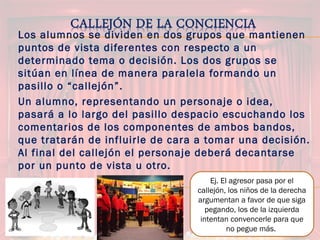 Los alumnos se dividen en dos grupos que mantienen
puntos de vista diferentes con respecto a un
determinado tema o decisión. Los dos grupos se
sitúan en línea de manera paralela formando un
pasillo o “callejón”.
Un alumno, representando un personaje o idea,
pasará a lo largo del pasillo despacio escuchando los
comentarios de los componentes de ambos bandos,
que tratarán de influirle de cara a tomar una decisión.
Al final del callejón el personaje deberá decantarse
por un punto de vista u otro.
Ej. El agresor pasa por el
callejón, los niños de la derecha
argumentan a favor de que siga
pegando, los de la izquierda
intentan convencerle para que
no pegue más.
 