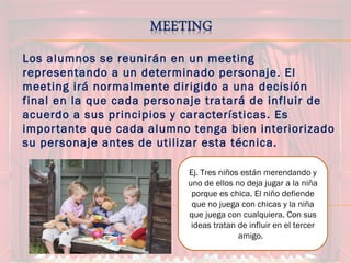 Los alumnos se reunirán en un meeting
representando a un determinado personaje. El
meeting irá normalmente dirigido a una decisión
final en la que cada personaje tratará de influir de
acuerdo a sus principios y características. Es
importante que cada alumno tenga bien interiorizado
su personaje antes de utilizar esta técnica.
Ej. Tres niños están merendando y
uno de ellos no deja jugar a la niña
porque es chica. El niño defiende
que no juega con chicas y la niña
que juega con cualquiera. Con sus
ideas tratan de influir en el tercer
amigo.
 